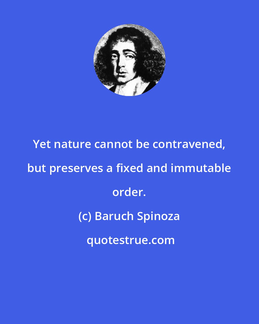 Baruch Spinoza: Yet nature cannot be contravened, but preserves a fixed and immutable order.