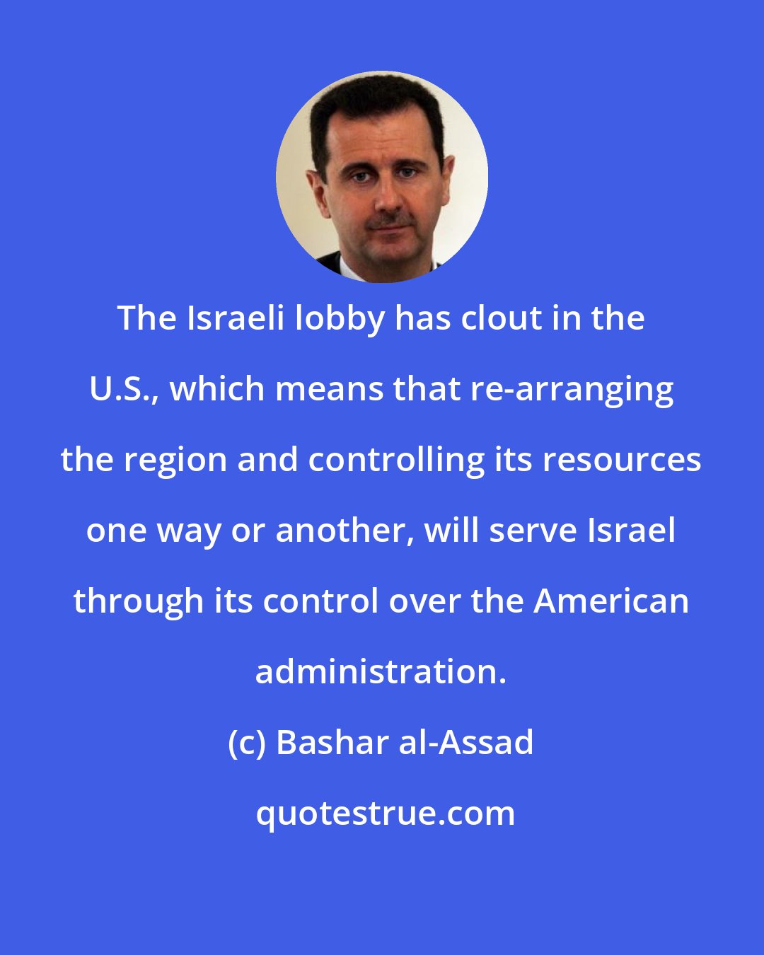 Bashar al-Assad: The Israeli lobby has clout in the U.S., which means that re-arranging the region and controlling its resources one way or another, will serve Israel through its control over the American administration.