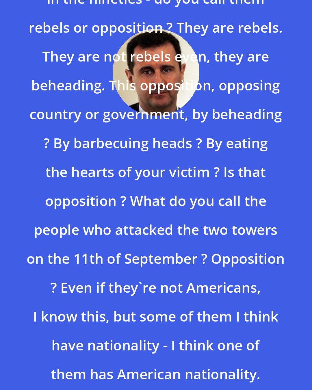 Bashar al-Assad: Do you call the people in Los Angeles in the nineties - do you call them rebels or opposition ? They are rebels. They are not rebels even, they are beheading. This opposition, opposing country or government, by beheading ? By barbecuing heads ? By eating the hearts of your victim ? Is that opposition ? What do you call the people who attacked the two towers on the 11th of September ? Opposition ? Even if they're not Americans, I know this, but some of them I think have nationality - I think one of them has American nationality. Do you call him opposition or terrorist ?