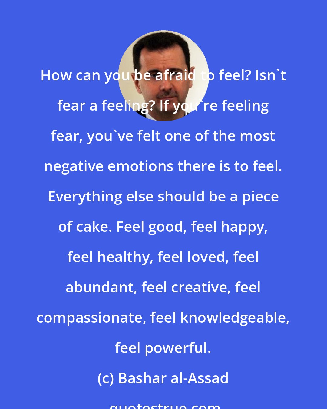 Bashar al-Assad: How can you be afraid to feel? Isn't fear a feeling? If you're feeling fear, you've felt one of the most negative emotions there is to feel. Everything else should be a piece of cake. Feel good, feel happy, feel healthy, feel loved, feel abundant, feel creative, feel compassionate, feel knowledgeable, feel powerful.