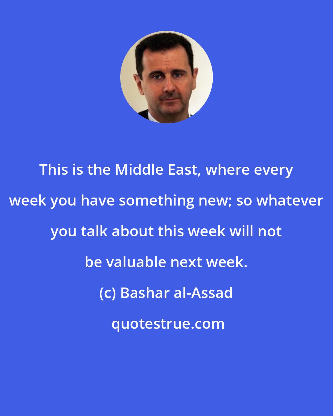 Bashar al-Assad: This is the Middle East, where every week you have something new; so whatever you talk about this week will not be valuable next week.