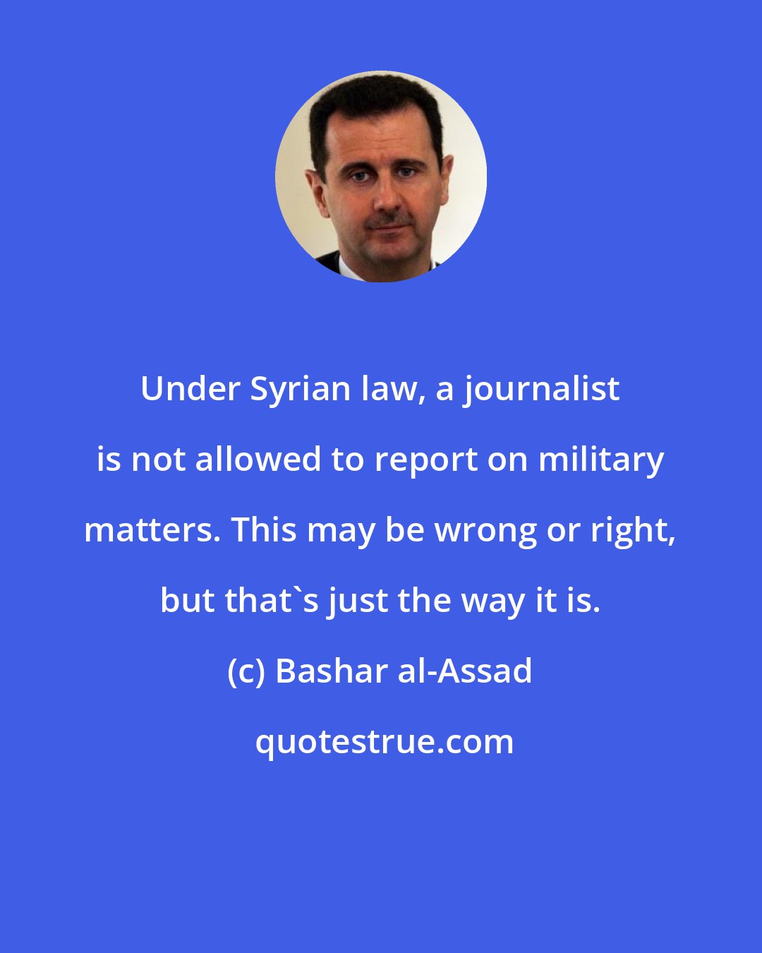 Bashar al-Assad: Under Syrian law, a journalist is not allowed to report on military matters. This may be wrong or right, but that's just the way it is.