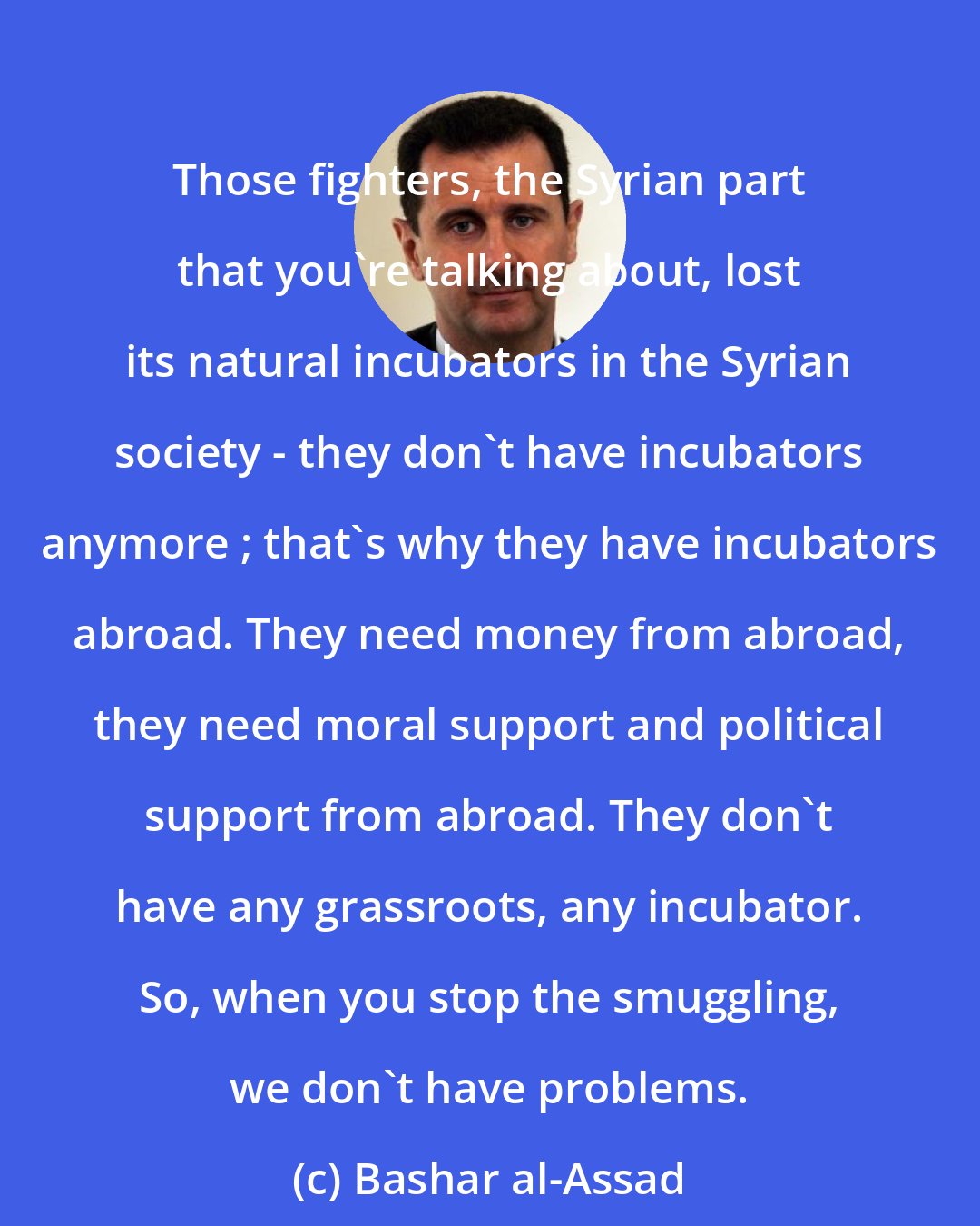 Bashar al-Assad: Those fighters, the Syrian part that you're talking about, lost its natural incubators in the Syrian society - they don't have incubators anymore ; that's why they have incubators abroad. They need money from abroad, they need moral support and political support from abroad. They don't have any grassroots, any incubator. So, when you stop the smuggling, we don't have problems.