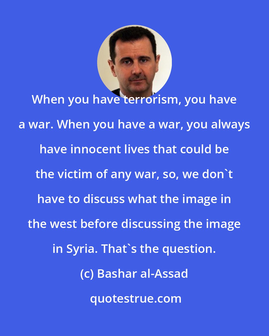 Bashar al-Assad: When you have terrorism, you have a war. When you have a war, you always have innocent lives that could be the victim of any war, so, we don't have to discuss what the image in the west before discussing the image in Syria. That's the question.