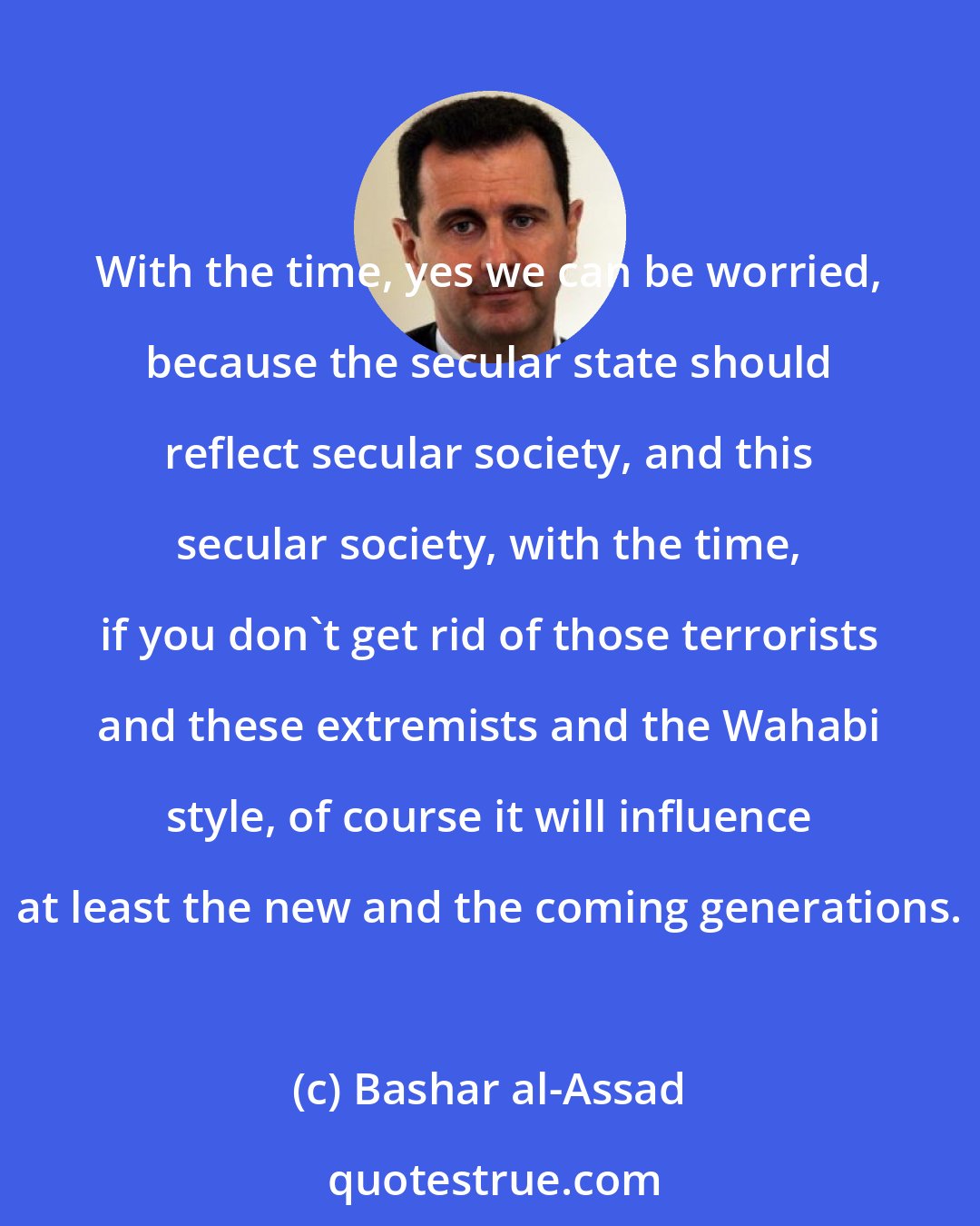 Bashar al-Assad: With the time, yes we can be worried, because the secular state should reflect secular society, and this secular society, with the time, if you don't get rid of those terrorists and these extremists and the Wahabi style, of course it will influence at least the new and the coming generations.