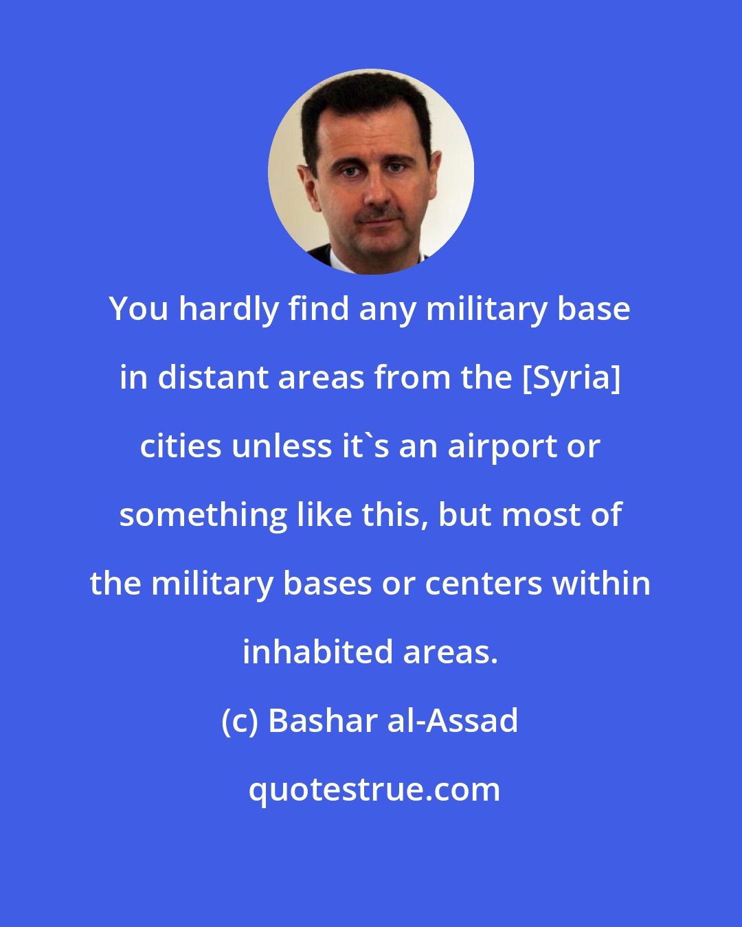 Bashar al-Assad: You hardly find any military base in distant areas from the [Syria] cities unless it's an airport or something like this, but most of the military bases or centers within inhabited areas.