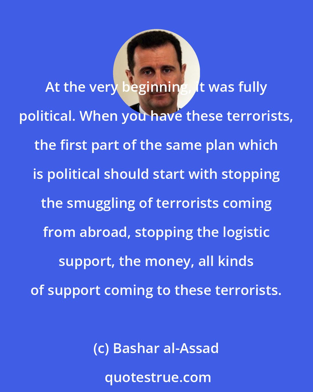 Bashar al-Assad: At the very beginning, it was fully political. When you have these terrorists, the first part of the same plan which is political should start with stopping the smuggling of terrorists coming from abroad, stopping the logistic support, the money, all kinds of support coming to these terrorists.