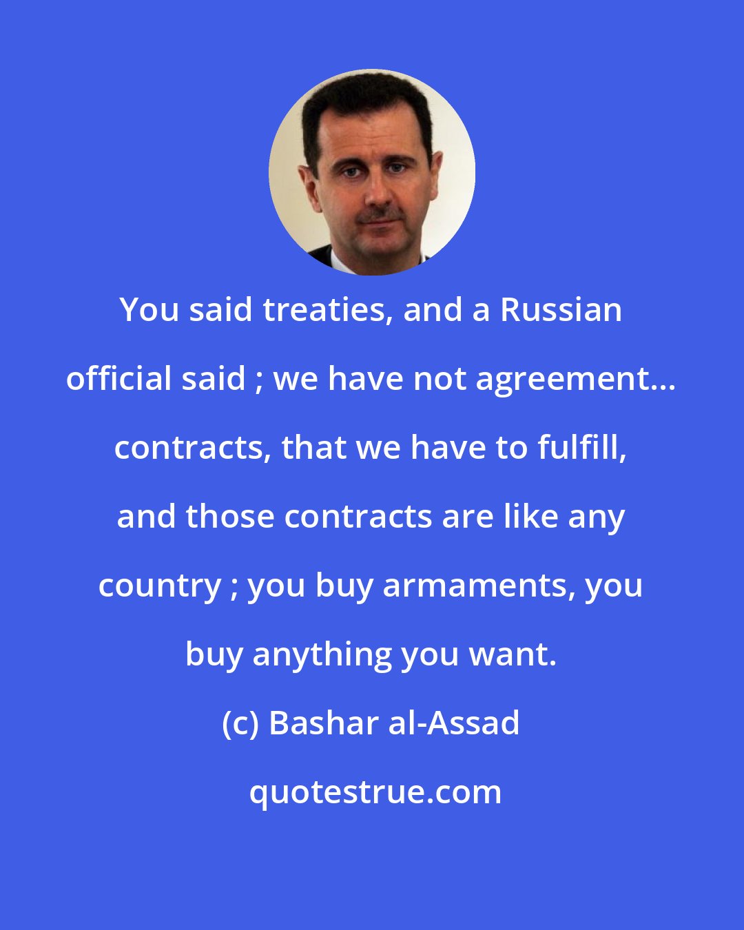 Bashar al-Assad: You said treaties, and a Russian official said ; we have not agreement... contracts, that we have to fulfill, and those contracts are like any country ; you buy armaments, you buy anything you want.