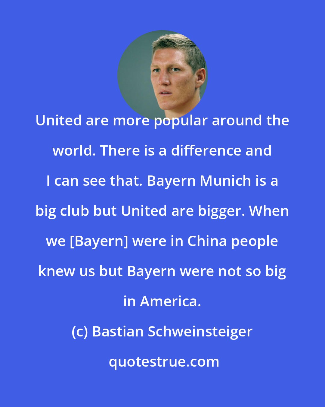 Bastian Schweinsteiger: United are more popular around the world. There is a difference and I can see that. Bayern Munich is a big club but United are bigger. When we [Bayern] were in China people knew us but Bayern were not so big in America.