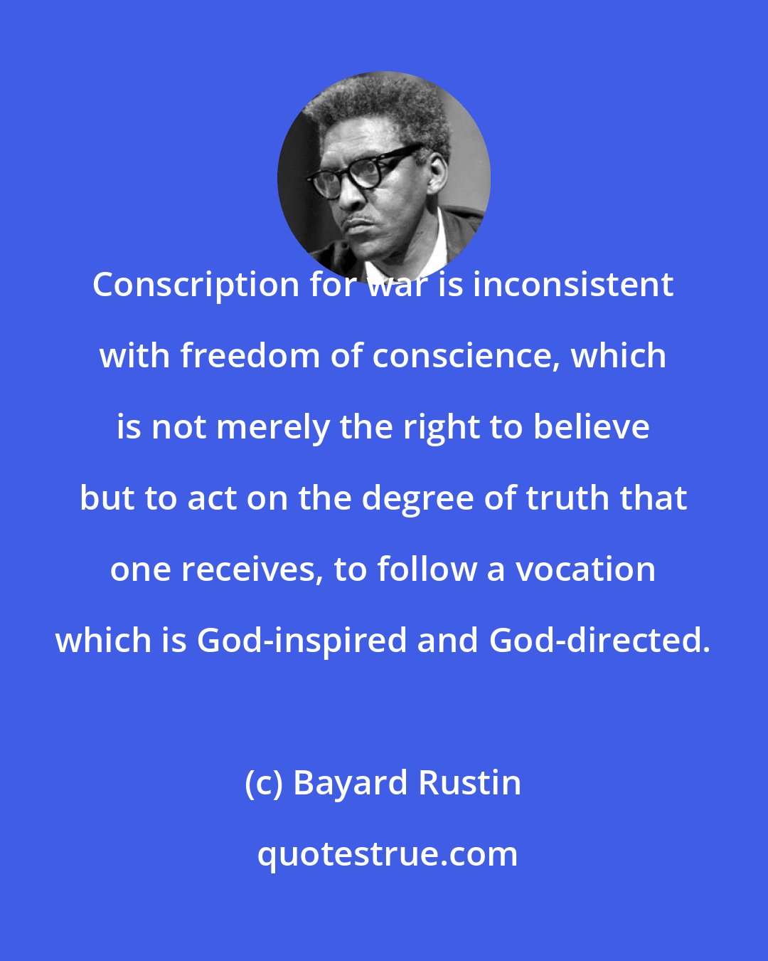 Bayard Rustin: Conscription for war is inconsistent with freedom of conscience, which is not merely the right to believe but to act on the degree of truth that one receives, to follow a vocation which is God-inspired and God-directed.