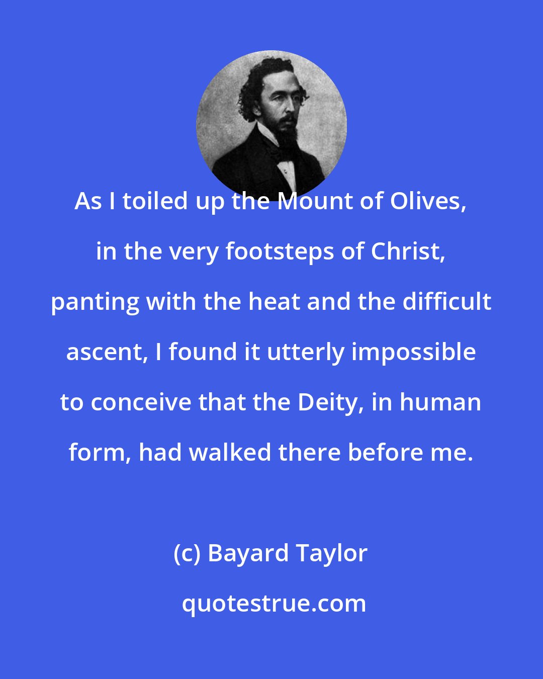 Bayard Taylor: As I toiled up the Mount of Olives, in the very footsteps of Christ, panting with the heat and the difficult ascent, I found it utterly impossible to conceive that the Deity, in human form, had walked there before me.