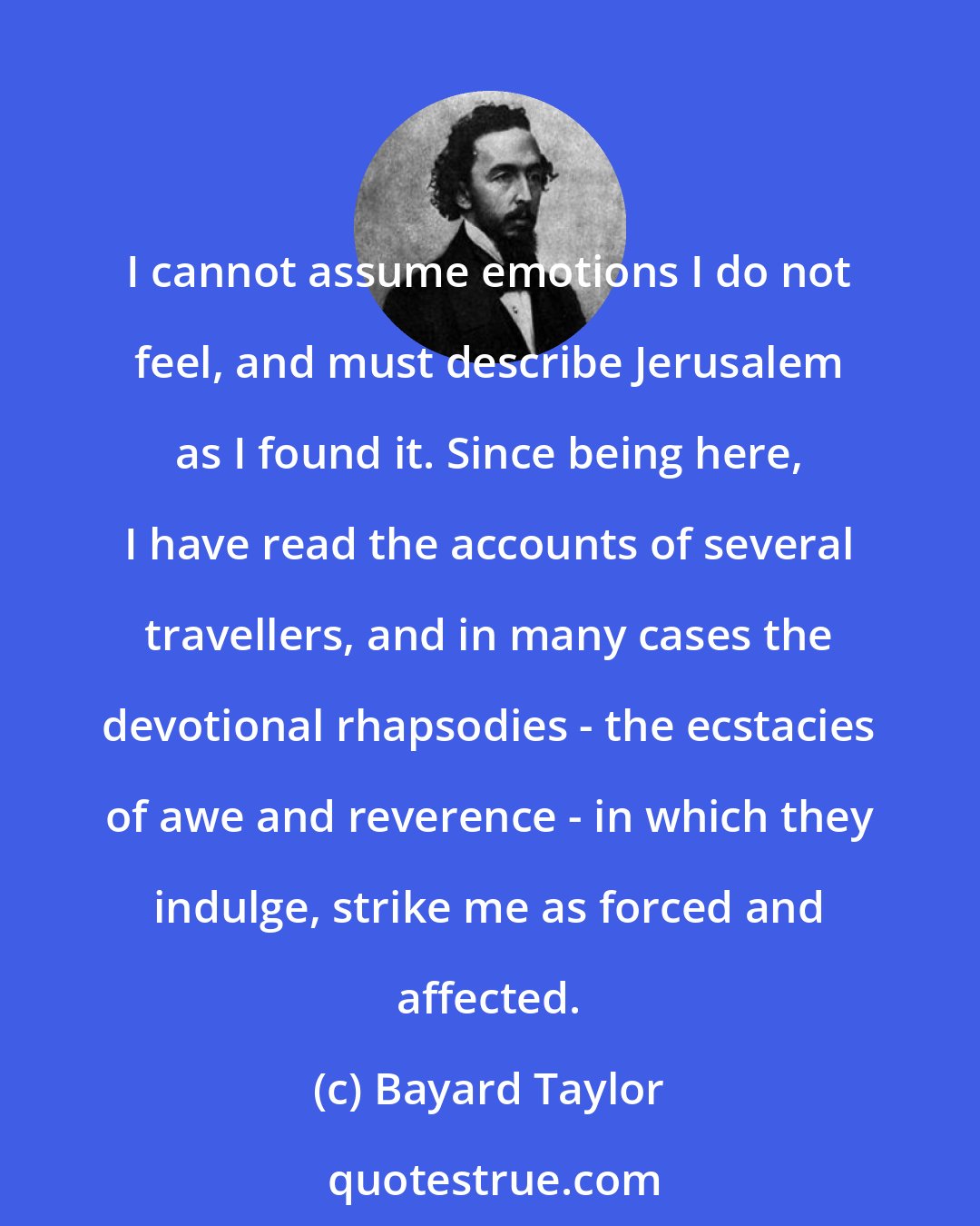 Bayard Taylor: I cannot assume emotions I do not feel, and must describe Jerusalem as I found it. Since being here, I have read the accounts of several travellers, and in many cases the devotional rhapsodies - the ecstacies of awe and reverence - in which they indulge, strike me as forced and affected.