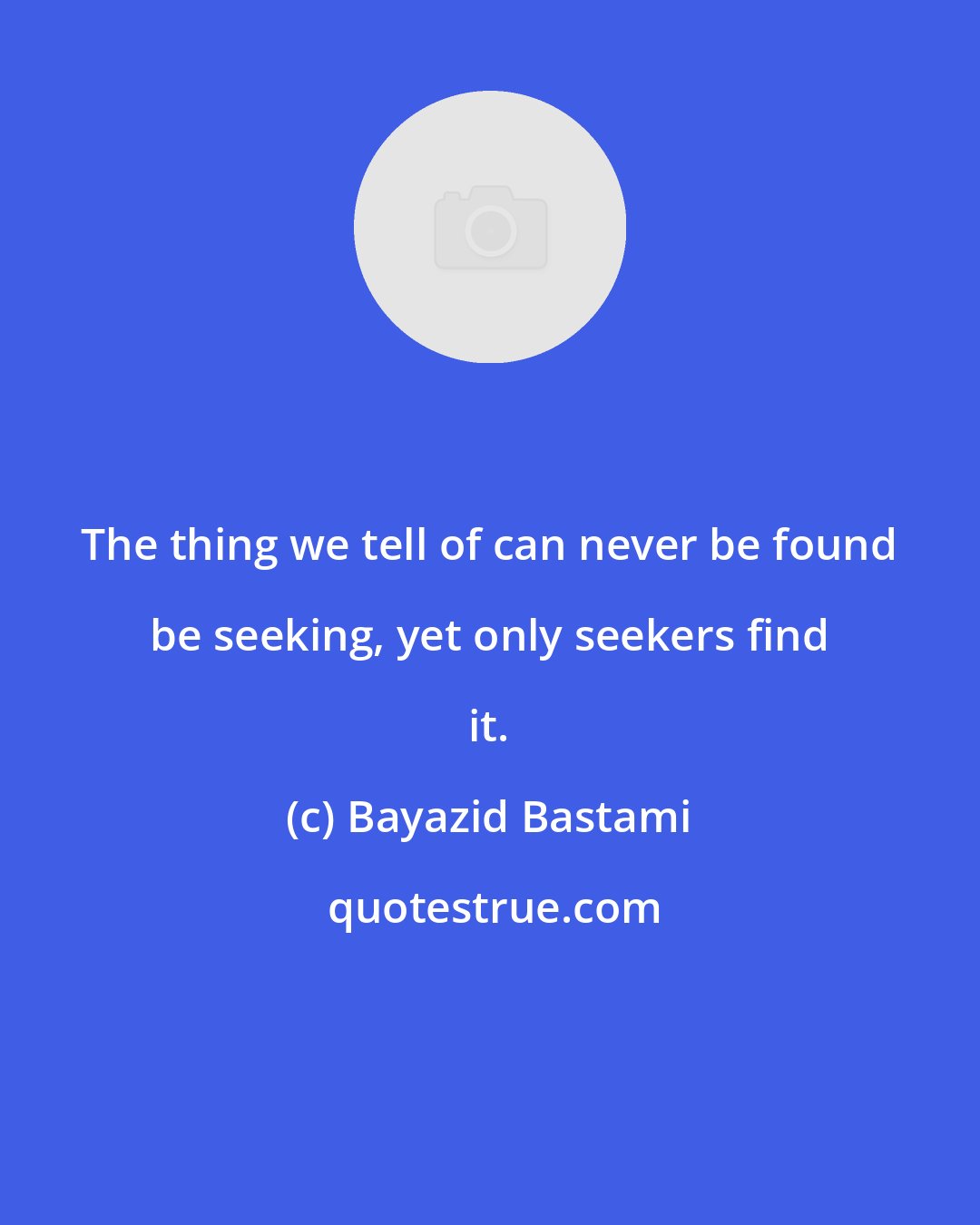 Bayazid Bastami: The thing we tell of can never be found be seeking, yet only seekers find it.