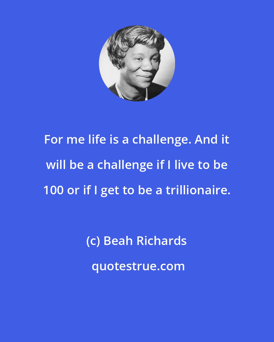 Beah Richards: For me life is a challenge. And it will be a challenge if I live to be 100 or if I get to be a trillionaire.