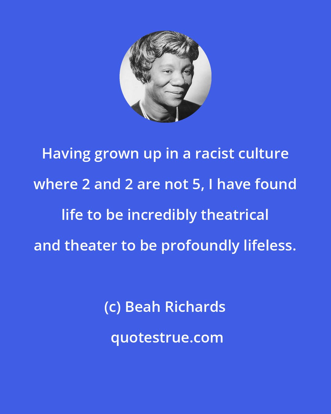 Beah Richards: Having grown up in a racist culture where 2 and 2 are not 5, I have found life to be incredibly theatrical and theater to be profoundly lifeless.