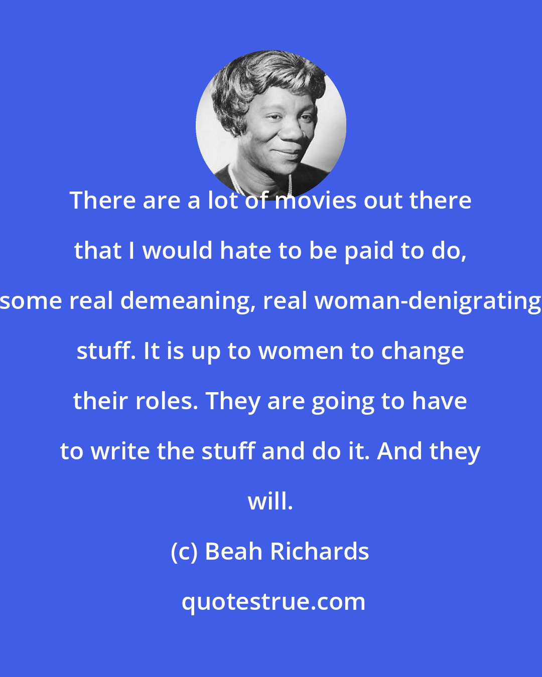 Beah Richards: There are a lot of movies out there that I would hate to be paid to do, some real demeaning, real woman-denigrating stuff. It is up to women to change their roles. They are going to have to write the stuff and do it. And they will.