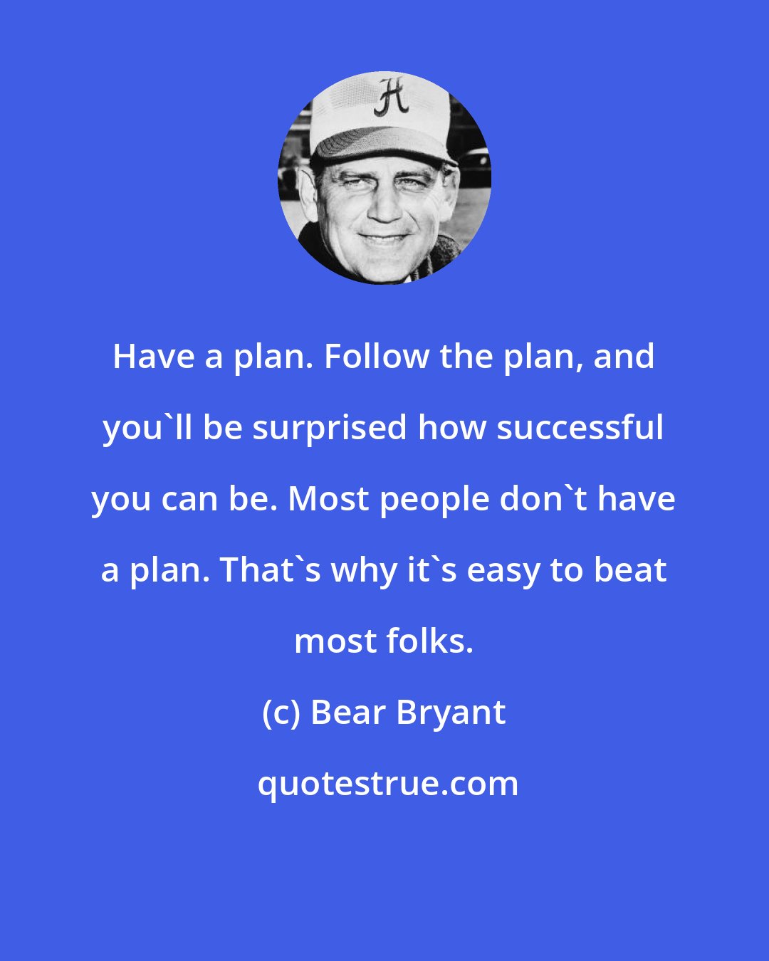 Bear Bryant: Have a plan. Follow the plan, and you'll be surprised how successful you can be. Most people don't have a plan. That's why it's easy to beat most folks.