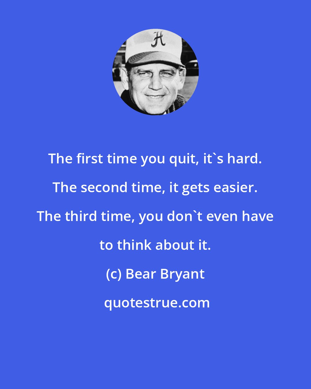 Bear Bryant: The first time you quit, it's hard. The second time, it gets easier. The third time, you don't even have to think about it.