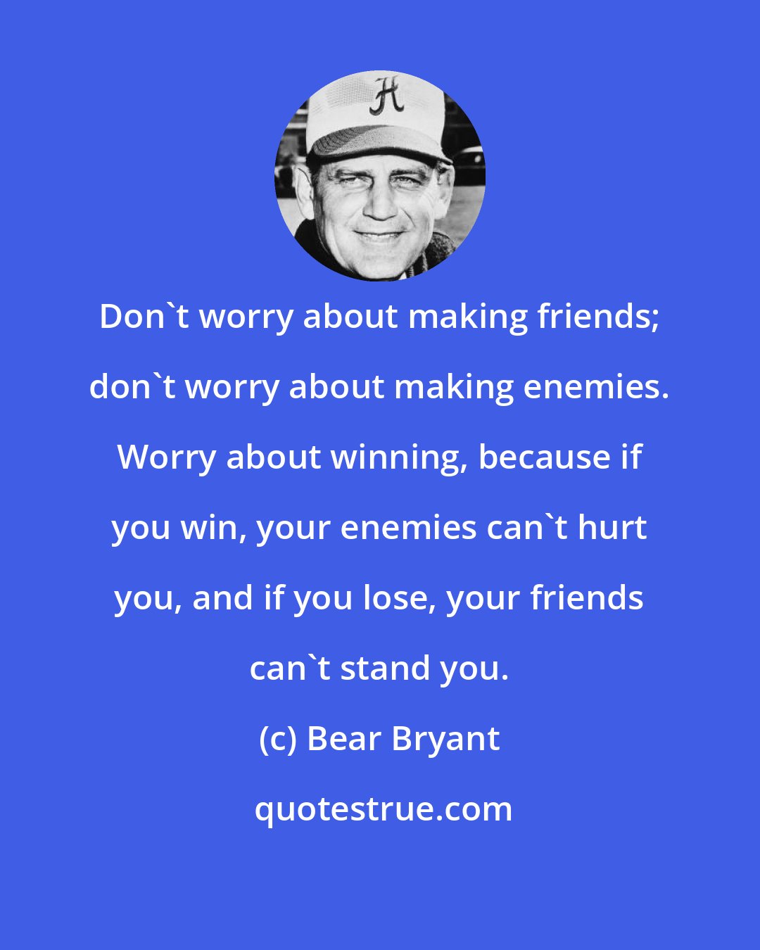 Bear Bryant: Don't worry about making friends; don't worry about making enemies. Worry about winning, because if you win, your enemies can't hurt you, and if you lose, your friends can't stand you.