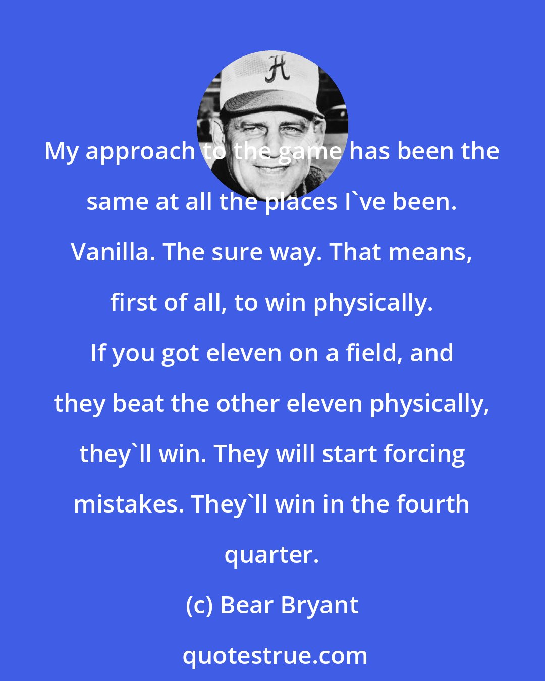 Bear Bryant: My approach to the game has been the same at all the places I've been. Vanilla. The sure way. That means, first of all, to win physically. If you got eleven on a field, and they beat the other eleven physically, they'll win. They will start forcing mistakes. They'll win in the fourth quarter.