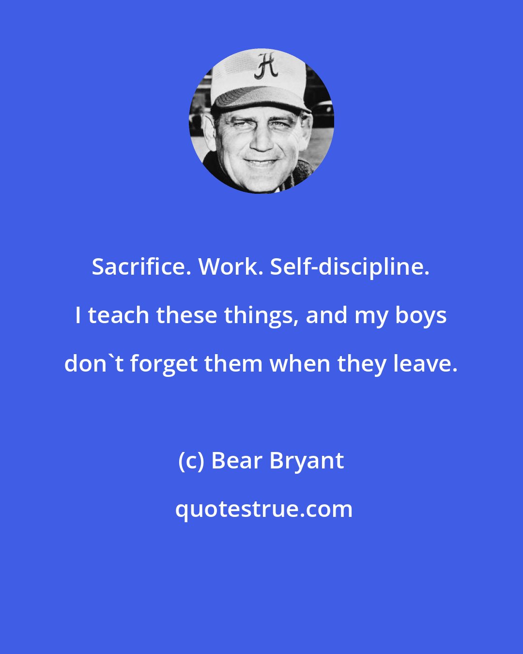 Bear Bryant: Sacrifice. Work. Self-discipline. I teach these things, and my boys don't forget them when they leave.