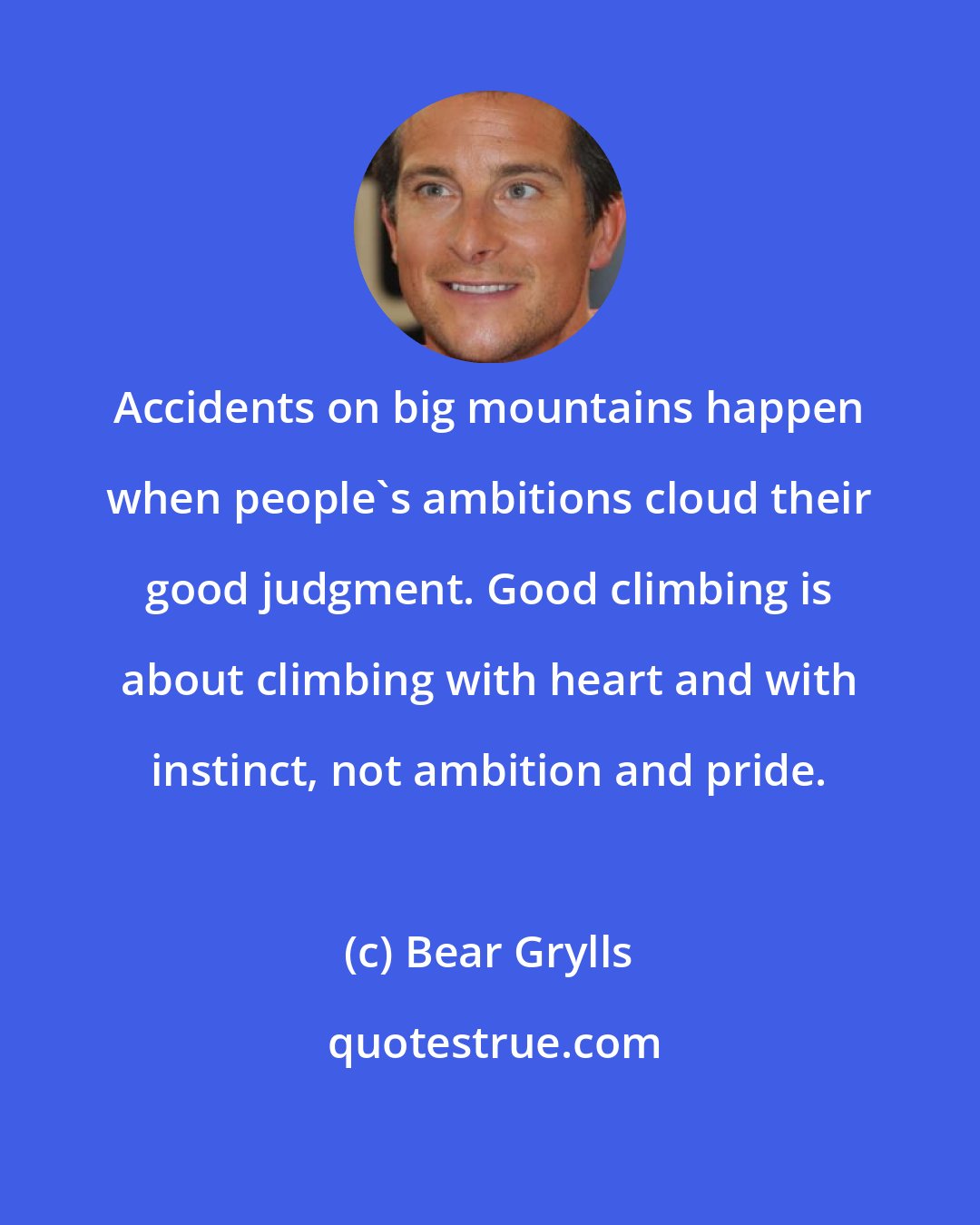 Bear Grylls: Accidents on big mountains happen when people's ambitions cloud their good judgment. Good climbing is about climbing with heart and with instinct, not ambition and pride.