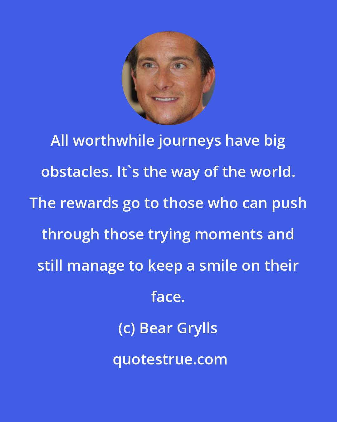 Bear Grylls: All worthwhile journeys have big obstacles. It's the way of the world. The rewards go to those who can push through those trying moments and still manage to keep a smile on their face.
