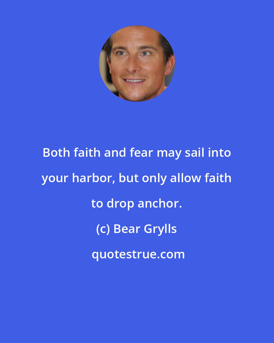 Bear Grylls: Both faith and fear may sail into your harbor, but only allow faith to drop anchor.