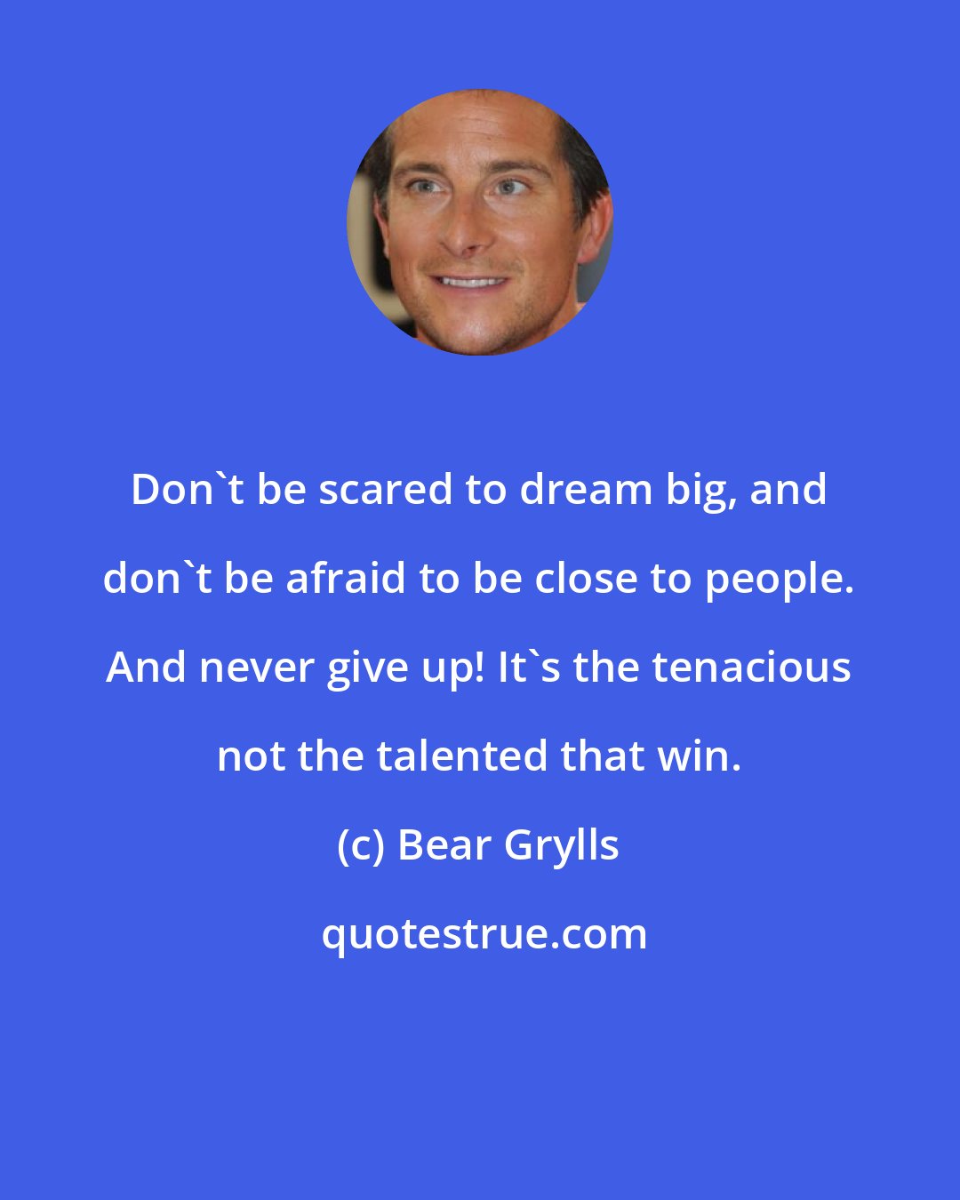 Bear Grylls: Don't be scared to dream big, and don't be afraid to be close to people. And never give up! It's the tenacious not the talented that win.