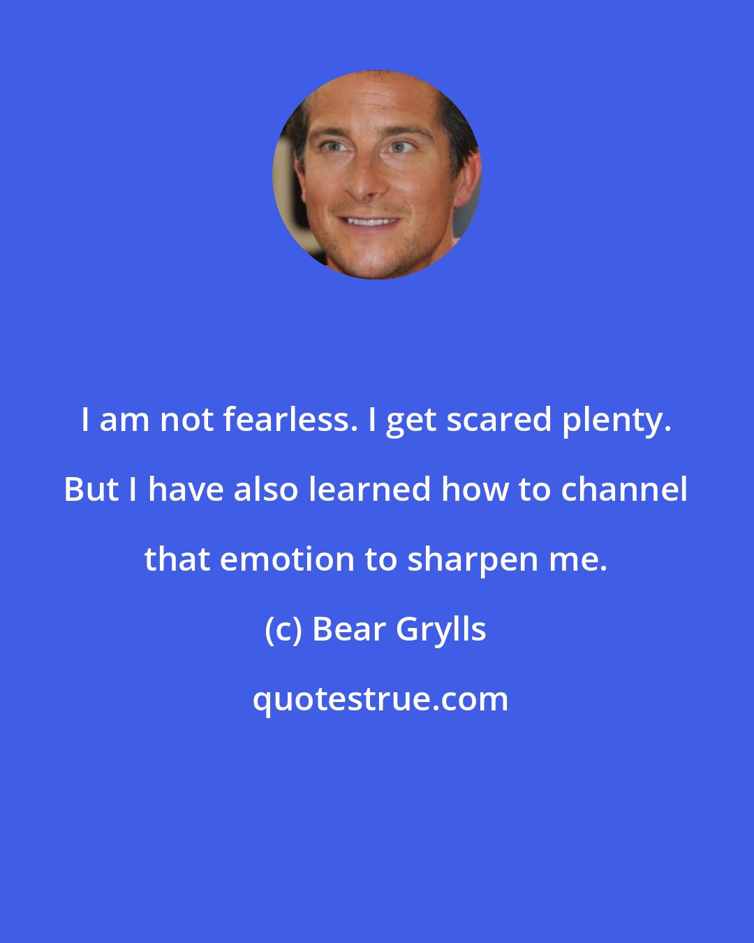 Bear Grylls: I am not fearless. I get scared plenty. But I have also learned how to channel that emotion to sharpen me.