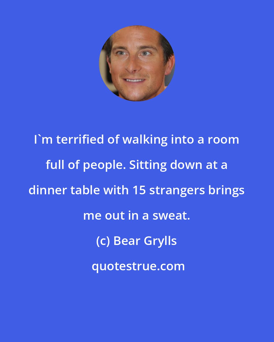 Bear Grylls: I'm terrified of walking into a room full of people. Sitting down at a dinner table with 15 strangers brings me out in a sweat.