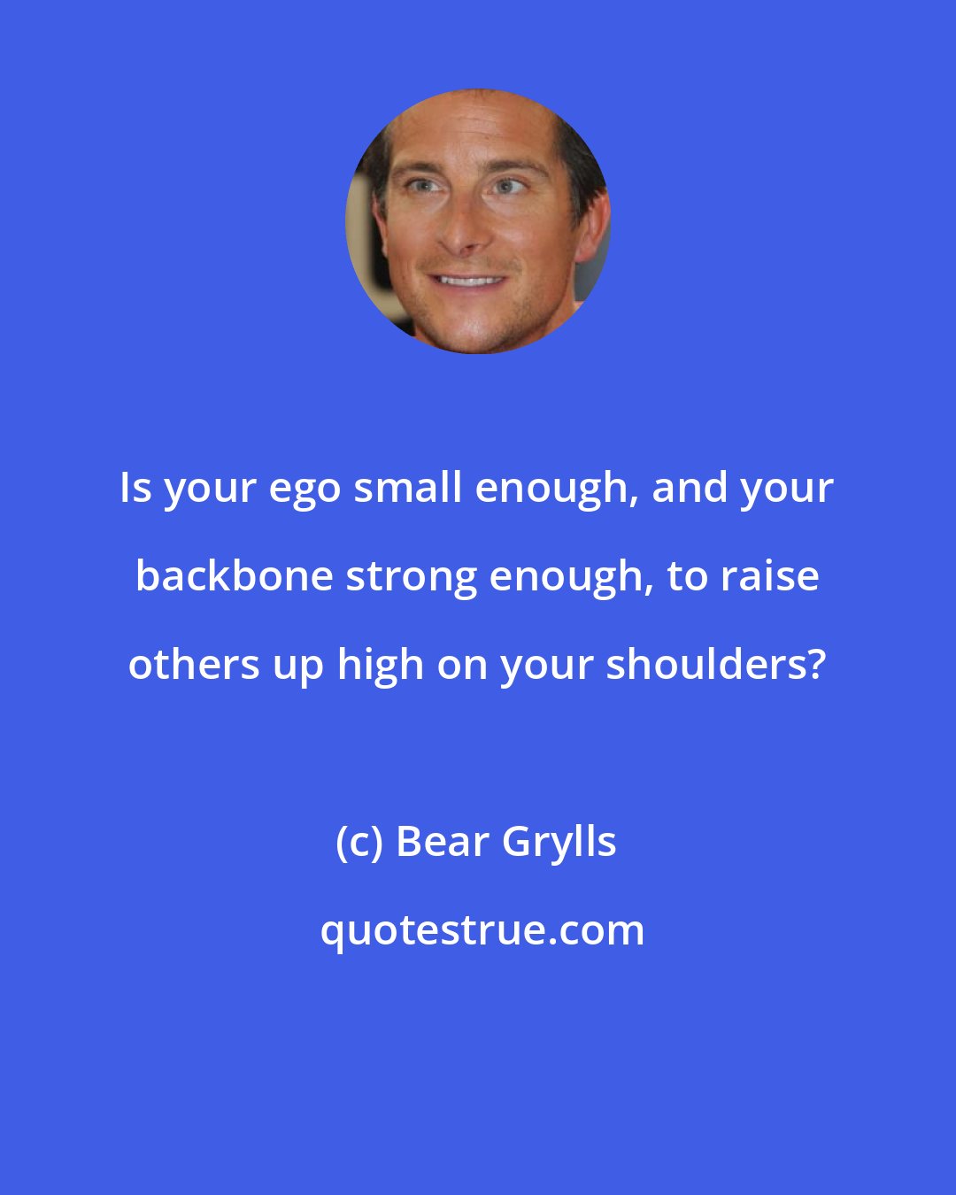 Bear Grylls: Is your ego small enough, and your backbone strong enough, to raise others up high on your shoulders?