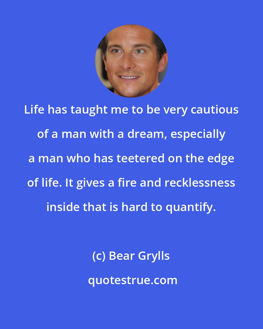 Bear Grylls: Life has taught me to be very cautious of a man with a dream, especially a man who has teetered on the edge of life. It gives a fire and recklessness inside that is hard to quantify.