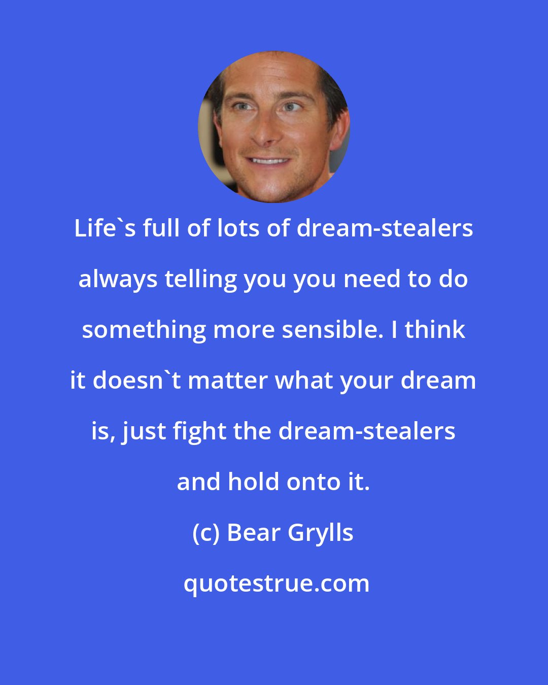 Bear Grylls: Life's full of lots of dream-stealers always telling you you need to do something more sensible. I think it doesn't matter what your dream is, just fight the dream-stealers and hold onto it.