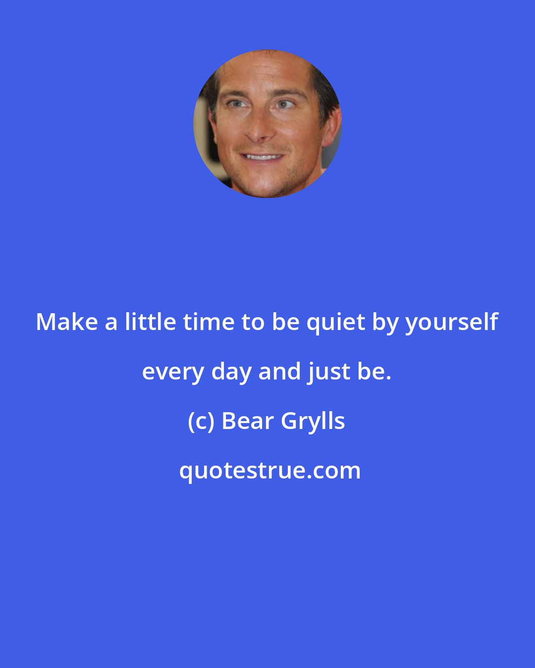 Bear Grylls: Make a little time to be quiet by yourself every day and just be.