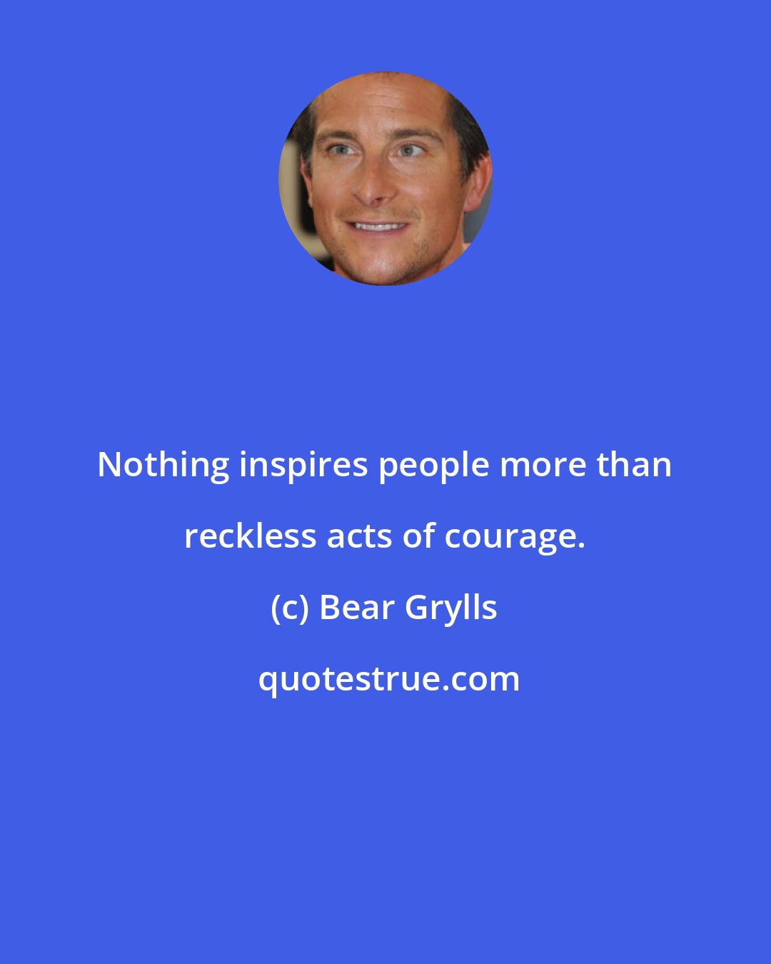Bear Grylls: Nothing inspires people more than reckless acts of courage.