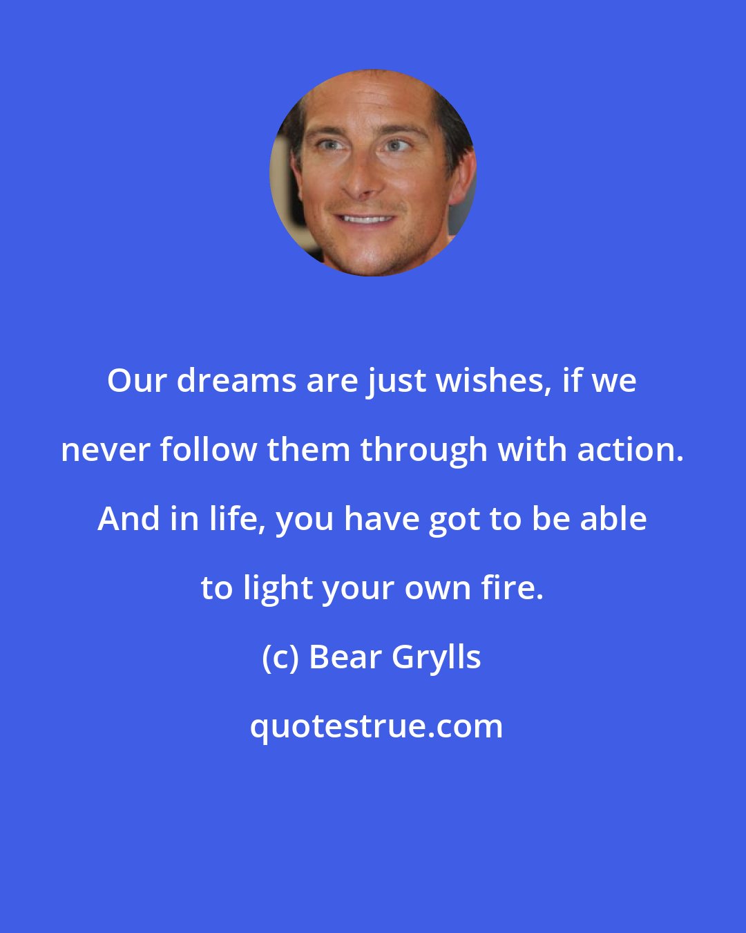 Bear Grylls: Our dreams are just wishes, if we never follow them through with action. And in life, you have got to be able to light your own fire.