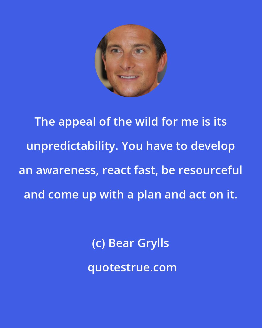 Bear Grylls: The appeal of the wild for me is its unpredictability. You have to develop an awareness, react fast, be resourceful and come up with a plan and act on it.