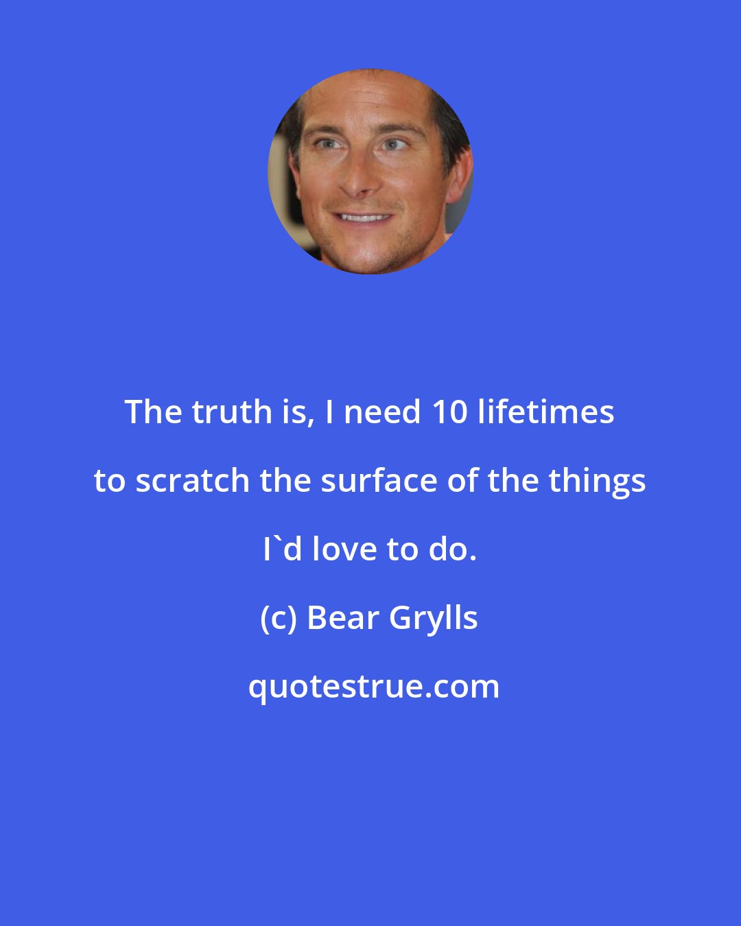 Bear Grylls: The truth is, I need 10 lifetimes to scratch the surface of the things I'd love to do.