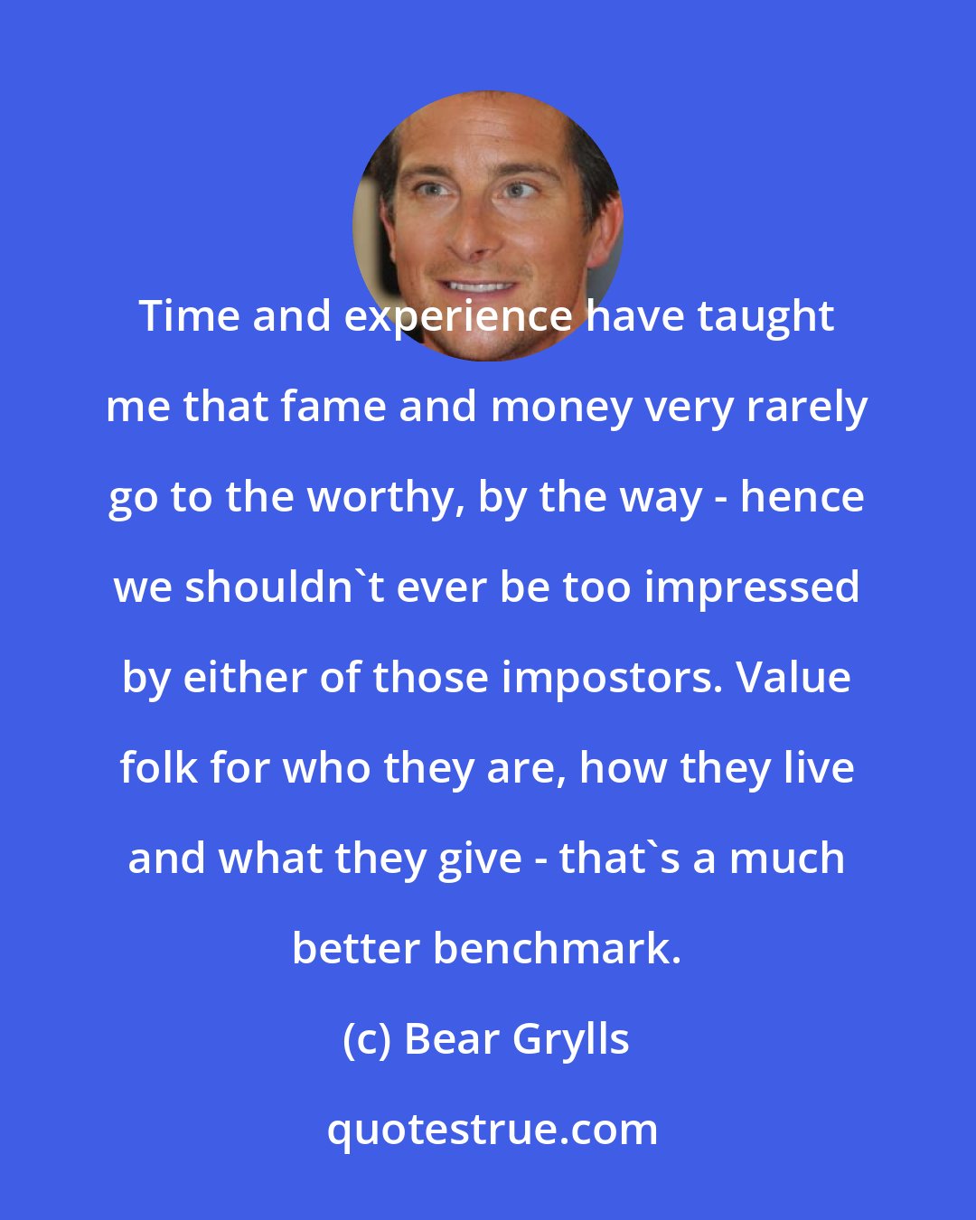 Bear Grylls: Time and experience have taught me that fame and money very rarely go to the worthy, by the way - hence we shouldn't ever be too impressed by either of those impostors. Value folk for who they are, how they live and what they give - that's a much better benchmark.