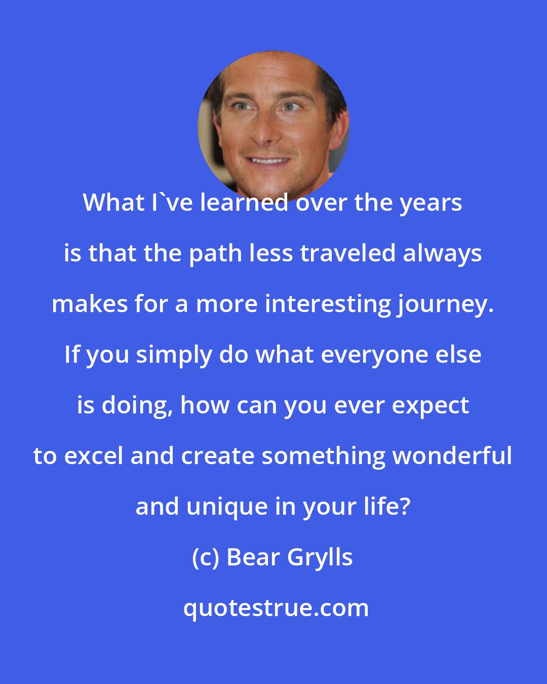 Bear Grylls: What I've learned over the years is that the path less traveled always makes for a more interesting journey. If you simply do what everyone else is doing, how can you ever expect to excel and create something wonderful and unique in your life?