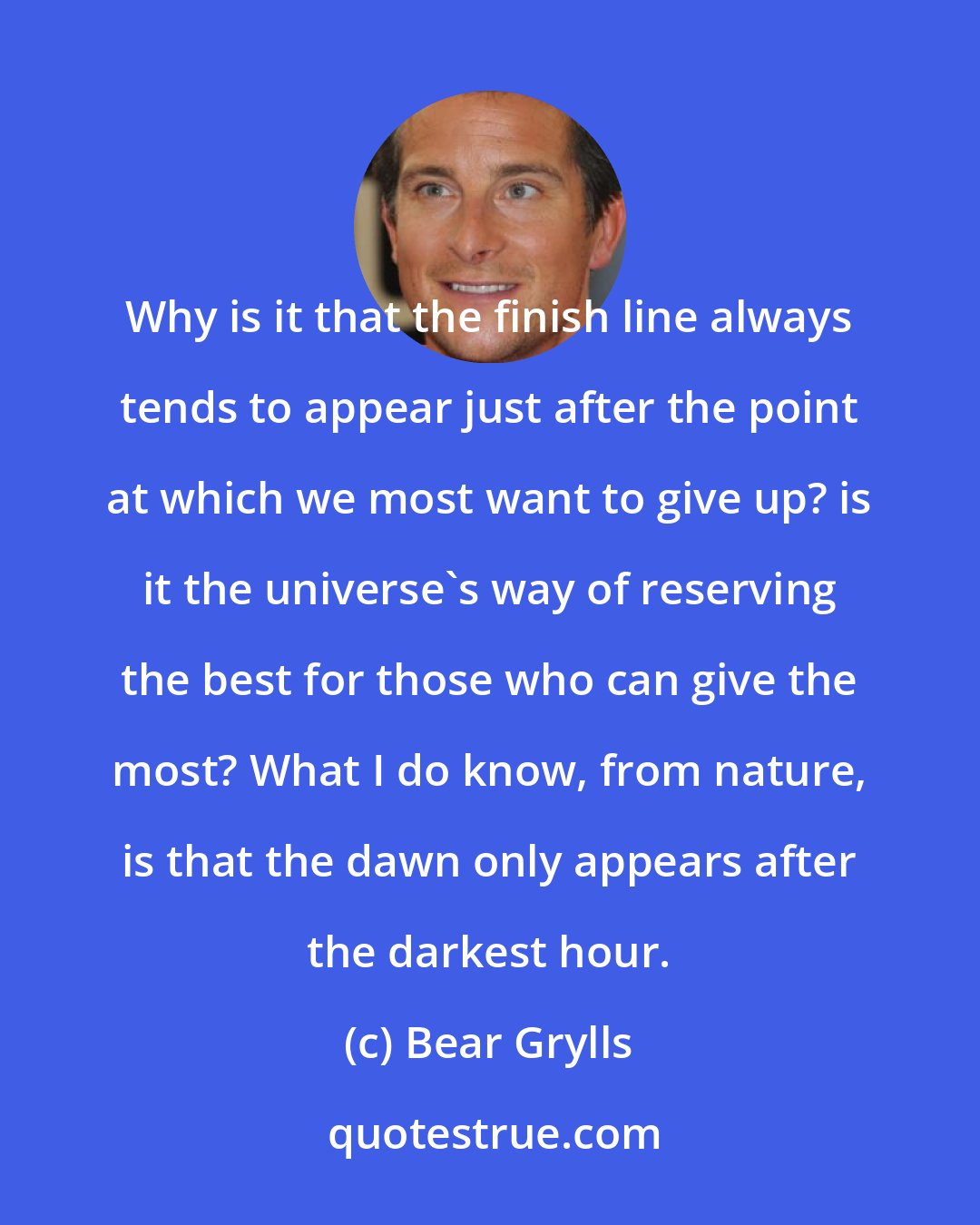 Bear Grylls: Why is it that the finish line always tends to appear just after the point at which we most want to give up? is it the universe's way of reserving the best for those who can give the most? What I do know, from nature, is that the dawn only appears after the darkest hour.