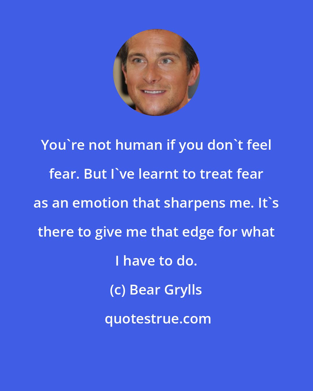 Bear Grylls: You're not human if you don't feel fear. But I've learnt to treat fear as an emotion that sharpens me. It's there to give me that edge for what I have to do.