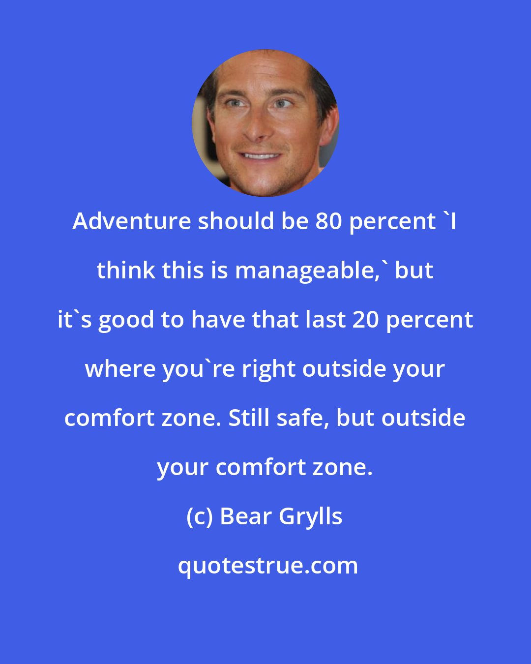 Bear Grylls: Adventure should be 80 percent 'I think this is manageable,' but it's good to have that last 20 percent where you're right outside your comfort zone. Still safe, but outside your comfort zone.