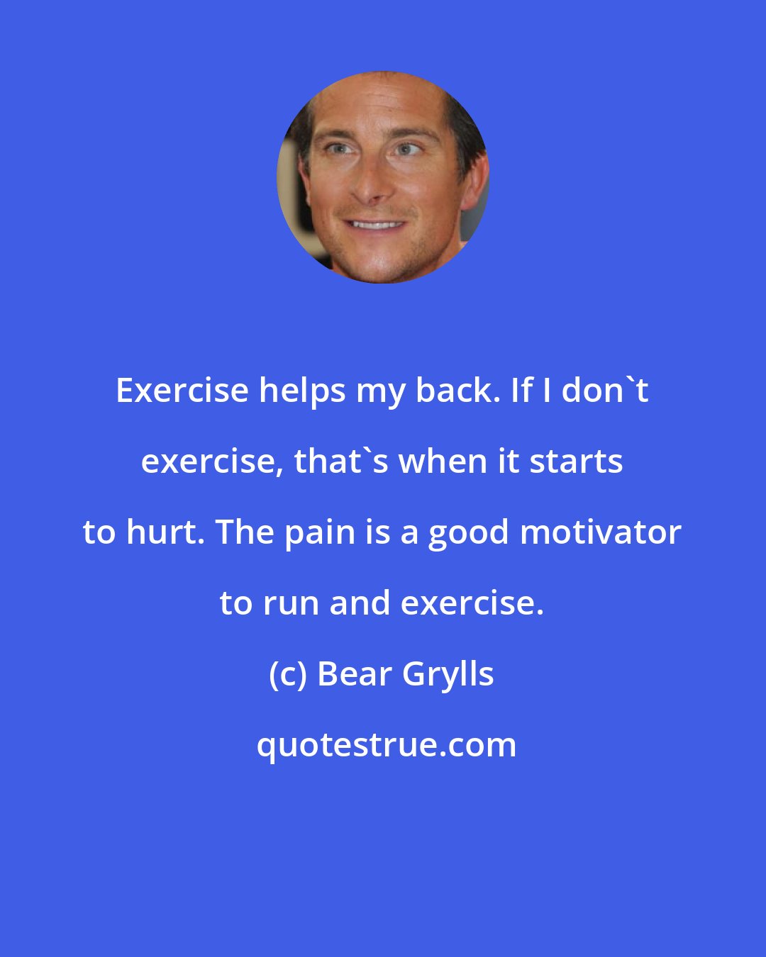 Bear Grylls: Exercise helps my back. If I don't exercise, that's when it starts to hurt. The pain is a good motivator to run and exercise.