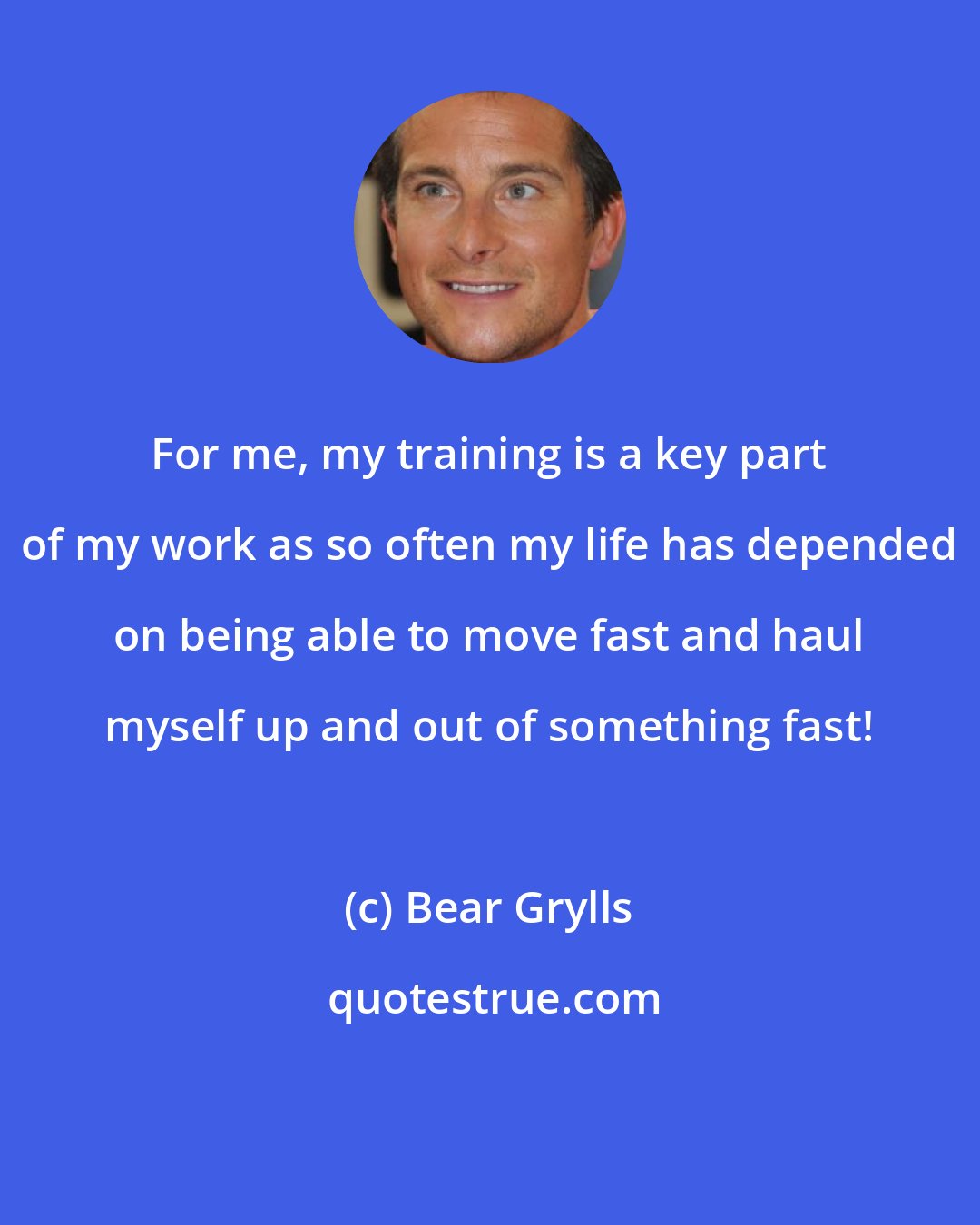 Bear Grylls: For me, my training is a key part of my work as so often my life has depended on being able to move fast and haul myself up and out of something fast!