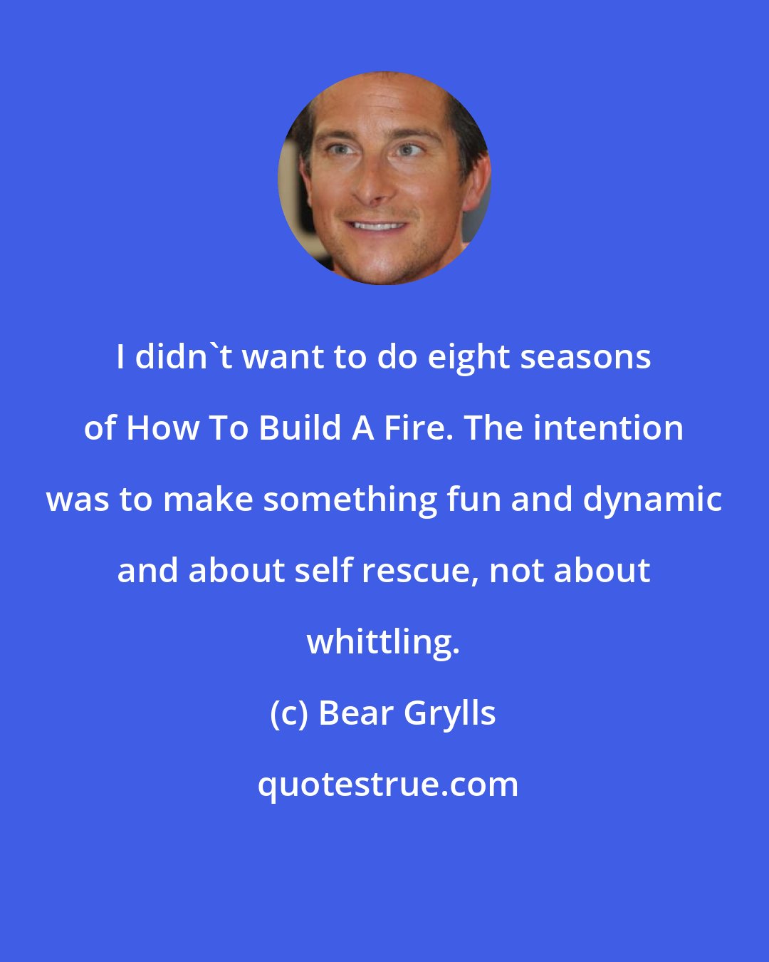 Bear Grylls: I didn't want to do eight seasons of How To Build A Fire. The intention was to make something fun and dynamic and about self rescue, not about whittling.