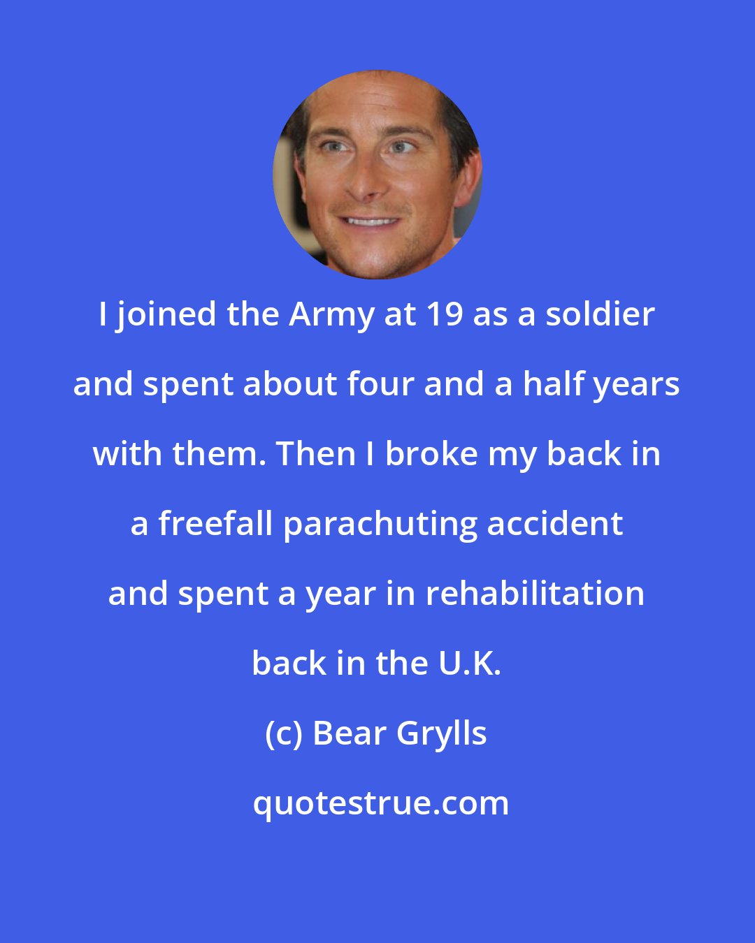 Bear Grylls: I joined the Army at 19 as a soldier and spent about four and a half years with them. Then I broke my back in a freefall parachuting accident and spent a year in rehabilitation back in the U.K.