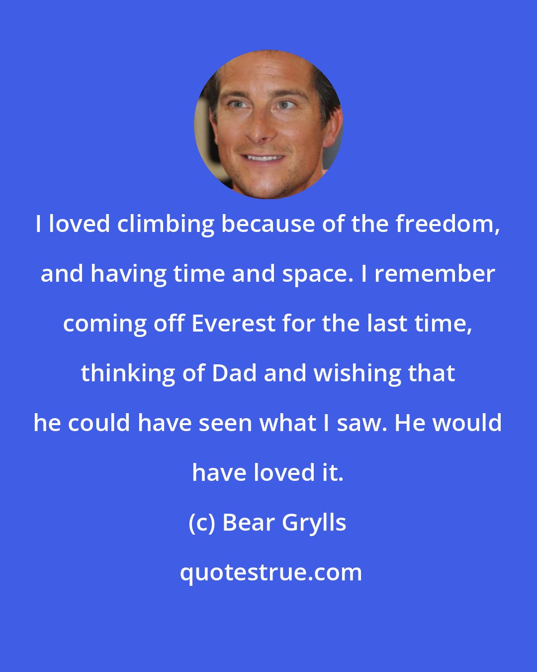 Bear Grylls: I loved climbing because of the freedom, and having time and space. I remember coming off Everest for the last time, thinking of Dad and wishing that he could have seen what I saw. He would have loved it.