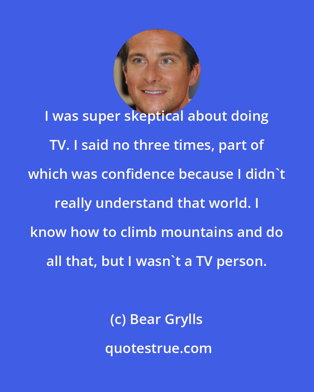 Bear Grylls: I was super skeptical about doing TV. I said no three times, part of which was confidence because I didn't really understand that world. I know how to climb mountains and do all that, but I wasn't a TV person.